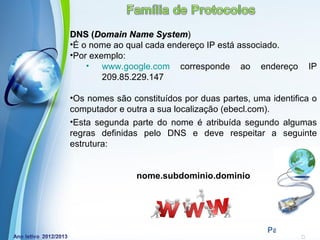 DNS (Domain Name System)
•É o nome ao qual cada endereço IP está associado.
•Por exemplo:
    • www.google.com corresponde ao endereço             IP
        209.85.229.147

•Os nomes são constituídos por duas partes, uma identifica o
computador e outra a sua localização (ebecl.com).
•Esta segunda parte do nome é atribuída segundo algumas
regras definidas pelo DNS e deve respeitar a seguinte
estrutura:


                nome.subdominio.dominio




            Powerpoint Templates
                                               Page 21
 