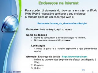 •   Para aceder diretamente do browser a um site na World
    Wide Web é necessário conhecer o seu endereço.
•   O formato típico de um endereço Web é:

                Protocolo://nome_do_domínio/localização

    Protocolo - Pode ser http://, ftp:// ou https://

    Nome do domínio
         -   Nome do computador e a sua localização na Internet.
         -   Normalmente, é antecedido por www.

         Localização
           - Indica a pasta e o ficheiro específico a que pretendemos
             aceder.

    Exemplo: Endereço da Escola - http://www.ebecl.com
       1. Indica ao browser que se pretende efetuar uma ligação à
          Web.
       2. Domínio
       3. Sufixo
            Powerpoint Templates
                                                     Page 24
 