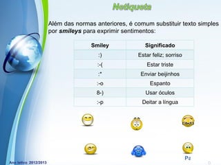 Além das normas anteriores, é comum substituir texto simples
por smileys para exprimir sentimentos:

               Smiley                 Significado
                 :)                Estar feliz; sorriso
                 :-(                  Estar triste
                 :*                 Enviar beijinhos
                 :-o                    Espanto
                 8-)                  Usar óculos
                 :-p                Deitar a língua




            Powerpoint Templates
                                                          Page 29
 