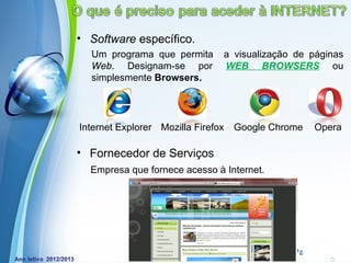 • Software específico.
  Um programa que permita          a visualização de páginas
  Web. Designam-se por             WEB BROWSERS ou
  simplesmente Browsers.




Internet Explorer Mozilla Firefox    Google Chrome   Opera

• Fornecedor de Serviços
  Empresa que fornece acesso à Internet.




            Powerpoint Templates
                                                 Page 8
 