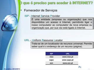 • Fornecedor de Serviços
  ISP - Internet Service Provider
        É uma entidade (empresa ou organização) que nos
        disponibiliza um acesso à Internet, permitindo ligar o
        nosso computador ao computador da nova empresa ou
        organização que, por sua vez está ligado à Internet.




  URL - Uniform Resource Locator
        Trata-se de um localizador de recursos universal. Permite
        saber qual é o endereço de um recurso (página).


                         ISP            URL
                        meo          www.meo.pt
                        sapo        www.sapo.pt
                         zon         www.zon.pt
           Powerpoint Templates
                                                    Page 9
 