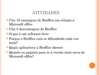 ATIVIDADES
 Cite 10 vantegens do Broffice em relação a
  Microsoft office
 Cite 5 desvantagem do Broffice

 O que é um software livre

 Porque o Broffice esta se difundindo cada vez
  mais?
 Quais aplicativos a Broffice oferece

 Quanto eu pagaria para te a versão mais nova da
  Microsoft office?
 