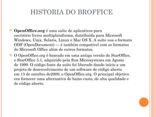 HISTORIA DO BROFFICE

   OpenOffice.org é uma suíte de aplicativos para
    escritório livres multiplataforma, distribuída para Microsoft
    Windows, Unix, Solaris, Linux e Mac OS X. A suíte usa o formato
    ODF (OpenDocument) — é também compatível com os formatos
    do Microsoft Office além de outros formatos.
   O OpenOffice.org é baseado em uma antiga versão do StarOffice,
    o StarOffice 5.1, adquirido pela Sun Microsystems em Agosto
    de 1999. O código fonte da suíte foi liberado dando início a um
    projeto de desenvolvimento de um software de código aberto
    em 13 de outubro de2000, o OpenOffice.org. O principal objetivo
    era fornecer uma alternativa de baixo custo, de alta qualidade e
    de código aberto.
 