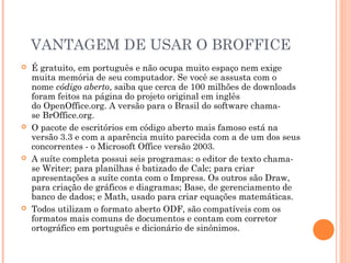 VANTAGEM DE USAR O BROFFICE
   É gratuito, em português e não ocupa muito espaço nem exige
    muita memória de seu computador. Se você se assusta com o
    nome código aberto, saiba que cerca de 100 milhões de downloads
    foram feitos na página do projeto original em inglês
    do OpenOffice.org. A versão para o Brasil do software chama-
    se BrOffice.org.
   O pacote de escritórios em código aberto mais famoso está na
    versão 3.3 e com a aparência muito parecida com a de um dos seus
    concorrentes - o Microsoft Office versão 2003.
   A suíte completa possui seis programas: o editor de texto chama-
    se Writer; para planilhas é batizado de Calc; para criar
    apresentações a suíte conta com o Impress. Os outros são Draw,
    para criação de gráficos e diagramas; Base, de gerenciamento de
    banco de dados; e Math, usado para criar equações matemáticas.
   Todos utilizam o formato aberto ODF, são compatíveis com os
    formatos mais comuns de documentos e contam com corretor
    ortográfico em português e dicionário de sinônimos.
 