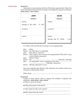 Exercícios
  A U L A    Exercício 1
                  Aqui estão os compromissos de John e David para segunda feira. Depois de

  14         lê-los cuidadosamente, preencha os espaços com sugestões, usando as estruturas
             what about e how about.


                                        JOHN                                                              DAVID
                                      MONDAY                                                             MONDAY

               MORNING                                                            MORNING


               meeting at the office - 11 AM

               AFTERNOON                                                          AFTERNOON




               EVENING                                                            EVENING


                                                                                  meeting with Sr. Rocha - 7 p.m.



                   It’s Friday. John and David are trying to set an appointment.

                   John        -   Hello.
                   David       -   Hi, John! How’s everything?
                   John        -   Fine, David. And you?
                   David       -   OK. I’m busy, but I want to set an appointment. Why don’t we go
                                   to the Chinese restaurant?
                   John -          When? Today?
                   David -         No. ................................................................... ? (Monday morning)
                   John -          It’s impossible. I have a meeting at the office. ................................
                                   .......................................... ? (Monday afternoon)
                   David -         Monday afternoon? I can’t.

                   Faça uma sugestão para David e John. Quando eles poderão marcar seu
                   encontro no restaurante chinês?

                   What about ..................................................................................................... ?

             Exercício 2
                Corrija as frases abaixo. (Não se esqueça de consultar o esquema das
                estruturas: what about e how about)
                a) What a cup of tea about?
                    ............................................................................................................................
                b) What about goes to the beach?
                    ............................................................................................................................
                c) How about do take some aspirin?
                    ............................................................................................................................
                d) How about clean the room?
                    ............................................................................................................................
 