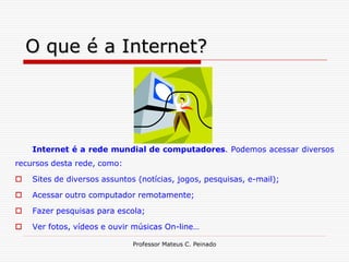 O que é a Internet?




    Internet é a rede mundial de computadores. Podemos acessar diversos
recursos desta rede, como:

   Sites de diversos assuntos (notícias, jogos, pesquisas, e-mail);

   Acessar outro computador remotamente;

   Fazer pesquisas para escola;

   Ver fotos, vídeos e ouvir músicas On-line…

                              Professor Mateus C. Peinado
 