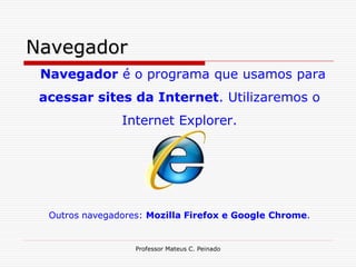 Navegador
 Navegador é o programa que usamos para
 acessar sites da Internet. Utilizaremos o
                Internet Explorer.




  Outros navegadores: Mozilla Firefox e Google Chrome.


                   Professor Mateus C. Peinado
 