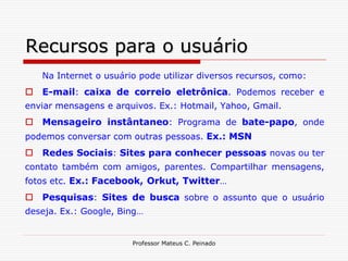 Recursos para o usuário
   Na Internet o usuário pode utilizar diversos recursos, como:
 E-mail: caixa de correio eletrônica. Podemos receber e
enviar mensagens e arquivos. Ex.: Hotmail, Yahoo, Gmail.
 Mensageiro instântaneo: Programa de bate-papo, onde
podemos conversar com outras pessoas. Ex.: MSN
 Redes Sociais: Sites para conhecer pessoas novas ou ter
contato também com amigos, parentes. Compartilhar mensagens,
fotos etc. Ex.: Facebook, Orkut, Twitter…
 Pesquisas: Sites de busca sobre o assunto que o usuário
deseja. Ex.: Google, Bing…


                       Professor Mateus C. Peinado
 