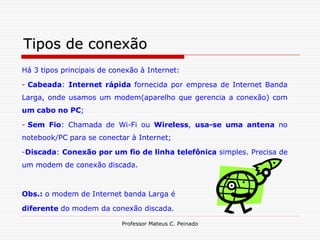 Tipos de conexão
Há 3 tipos principais de conexão à Internet:

- Cabeada: Internet rápida fornecida por empresa de Internet Banda
Larga, onde usamos um modem(aparelho que gerencia a conexão) com
um cabo no PC;

- Sem Fio: Chamada de Wi-Fi ou Wireless, usa-se uma antena no
notebook/PC para se conectar à Internet;

-Discada: Conexão por um fio de linha telefônica simples. Precisa de
um modem de conexão discada.



Obs.: o modem de Internet banda Larga é

diferente do modem da conexão discada.

                           Professor Mateus C. Peinado
 