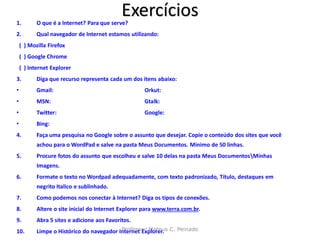 1.
                                             Exercícios
           O que é a Internet? Para que serve?
2.         Qual navegador de Internet estamos utilizando:
    ( ) Mozilla Firefox
    ( ) Google Chrome
    ( ) Internet Explorer
3.         Diga que recurso representa cada um dos itens abaixo:
•          Gmail:                                    Orkut:
•          MSN:                                      Gtalk:
•          Twitter:                                  Google:
•          Bing:
4.         Faça uma pesquisa no Google sobre o assunto que desejar. Copie o conteúdo dos sites que você
           achou para o WordPad e salve na pasta Meus Documentos. Minimo de 50 linhas.
5.         Procure fotos do assunto que escolheu e salve 10 delas na pasta Meus DocumentosMinhas
           Imagens.
6.         Formate o texto no Wordpad adequadamente, com texto padronizado, Título, destaques em
           negrito Italico e sublinhado.
7.         Como podemos nos conectar à Internet? Diga os tipos de conexões.
8.         Altere o site inicial do Internet Explorer para www.terra.com.br.
9.         Abra 5 sites e adicione aos Favoritos.
10.        Limpe o Histórico do navegador Internet Explorer. C. Peinado
                                           Professor Mateus
 