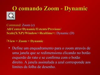• Define um enquadramento para o zoom através deDefine um enquadramento para o zoom através de
uma janela que se redimensiona clicando no botãouma janela que se redimensiona clicando no botão
esquerdo do rato e se confirma com o botãoesquerdo do rato e se confirma com o botão
direito. A janela assinalada a azul corresponde aosdireito. A janela assinalada a azul corresponde aos
limites da folha de desenho.limites da folha de desenho.
Command:Command: Zoom (z)Zoom (z)
All/Center/Dynamic/Extents/Previous/All/Center/Dynamic/Extents/Previous/
Scale(X/XP)/Window/<Realtime>:Scale(X/XP)/Window/<Realtime>: Dynamic (D)Dynamic (D)
View > Zoom > DynamicView > Zoom > Dynamic
O comando Zoom - DynamicO comando Zoom - Dynamic
 