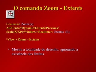 • Mostra a totalidade do desenho, ignorando aMostra a totalidade do desenho, ignorando a
existência dos limitesexistência dos limites
Command:Command: Zoom (z)Zoom (z)
All/Center/Dynamic/Extents/Previous/All/Center/Dynamic/Extents/Previous/
Scale(X/XP)/Window/<Realtime>:Scale(X/XP)/Window/<Realtime>: Extents (E)Extents (E)
View > Zoom > ExtentsView > Zoom > Extents
O comando Zoom - ExtentsO comando Zoom - Extents
 
