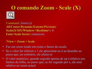 • Faz um zoom tendo em conta o factor de escalaFaz um zoom tendo em conta o factor de escala
• Se o valor for inferior a 1 ele aproximár-se-á ao desenho aoSe o valor for inferior a 1 ele aproximár-se-á ao desenho ao
passo que, ao contrário, ele afasta-sepasso que, ao contrário, ele afasta-se
• O valor numérico, quando seguido apenas de xp é relativo aosO valor numérico, quando seguido apenas de xp é relativo aos
limites da folha, ao passo que, se for seguido por x, ele serálimites da folha, ao passo que, se for seguido por x, ele será
relativo ao zoom actualrelativo ao zoom actual
Command:Command: Zoom (z)Zoom (z)
All/Center/Dynamic/Extents/Previous/All/Center/Dynamic/Extents/Previous/
Scale(X/XP)/Window/<Realtime>:Scale(X/XP)/Window/<Realtime>: SS
Enter Scale factor:Enter Scale factor: (número)x(número)x
View > Zoom > ScaleView > Zoom > Scale
O comando Zoom - Scale (X)O comando Zoom - Scale (X)
 