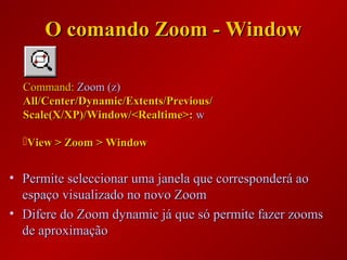 • Permite seleccionar uma janela que corresponderá aoPermite seleccionar uma janela que corresponderá ao
espaço visualizado no novo Zoomespaço visualizado no novo Zoom
• Difere do Zoom dynamic já que só permite fazer zoomsDifere do Zoom dynamic já que só permite fazer zooms
de aproximaçãode aproximação
Command:Command: Zoom (z)Zoom (z)
All/Center/Dynamic/Extents/Previous/All/Center/Dynamic/Extents/Previous/
Scale(X/XP)/Window/<Realtime>:Scale(X/XP)/Window/<Realtime>: ww
View > Zoom > WindowView > Zoom > Window
O comando Zoom - WindowO comando Zoom - Window
 