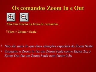 • Não são mais do que duas situações especiais do Zoom ScaleNão são mais do que duas situações especiais do Zoom Scale
• Enquanto o Zoom In faz um Zoom Scale com o factor 2x, oEnquanto o Zoom In faz um Zoom Scale com o factor 2x, o
Zoom Out faz um Zoom Scale com factor 0.5xZoom Out faz um Zoom Scale com factor 0.5x
Não tem função na linha de comandosNão tem função na linha de comandos
View > Zoom > ScaleView > Zoom > Scale
Os comandos Zoom In e OutOs comandos Zoom In e Out
 