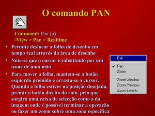 O comando PANO comando PAN
• Permite deslocar a folha de desenho emPermite deslocar a folha de desenho em
tempo real através da área de desenhotempo real através da área de desenho
• Note-se que o cursor é substituído por umNote-se que o cursor é substituído por um
ícone de uma mãoícone de uma mão
• Para mover a folha, mantem-se o botãoPara mover a folha, mantem-se o botão
esquerdo premido e arrasta-se o cursor.esquerdo premido e arrasta-se o cursor.
Quando a folha estiver na posição desejada,Quando a folha estiver na posição desejada,
premir o botão direito do rato, pelo quepremir o botão direito do rato, pelo que
surgirá uma caixa de selecção como a dasurgirá uma caixa de selecção como a da
imagem onde é possível terminar a operaçãoimagem onde é possível terminar a operação
ou fazer um zoom sobre uma zona específicaou fazer um zoom sobre uma zona específica
Command:Command: Pan (p)Pan (p)
View > Pan > RealtimeView > Pan > Realtime
 