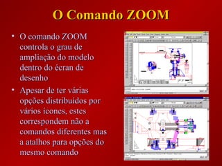 O Comando ZOOMO Comando ZOOM
• O comando ZOOMO comando ZOOM
controla o grau decontrola o grau de
ampliação do modeloampliação do modelo
dentro do écran dedentro do écran de
desenhodesenho
• Apesar de ter váriasApesar de ter várias
opções distribuídos poropções distribuídos por
vários ícones, estesvários ícones, estes
correspondem não acorrespondem não a
comandos diferentes mascomandos diferentes mas
a atalhos para opções doa atalhos para opções do
mesmo comandomesmo comando
 