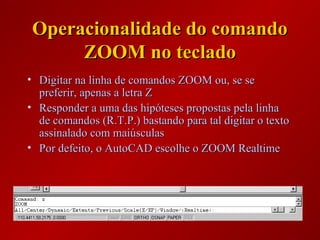 Operacionalidade do comandoOperacionalidade do comando
ZOOM no tecladoZOOM no teclado
• Digitar na linha de comandos ZOOM ou, se seDigitar na linha de comandos ZOOM ou, se se
preferir, apenas a letra Zpreferir, apenas a letra Z
• Responder a uma das hipóteses propostas pela linhaResponder a uma das hipóteses propostas pela linha
de comandos (R.T.P.) bastando para tal digitar o textode comandos (R.T.P.) bastando para tal digitar o texto
assinalado com maiúsculasassinalado com maiúsculas
• Por defeito, o AutoCAD escolhe o ZOOM RealtimePor defeito, o AutoCAD escolhe o ZOOM Realtime
 