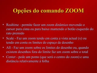 Opções do comando ZOOMOpções do comando ZOOM
• Realtime - permite fazer um zoom dinâmico movendo oRealtime - permite fazer um zoom dinâmico movendo o
cursor para cima ou para baixo mantendo o botão esquerdo docursor para cima ou para baixo mantendo o botão esquerdo do
rato premidorato premido
• Scale - Faz um zoom tendo em conta a vista actual (x) ouScale - Faz um zoom tendo em conta a vista actual (x) ou
tendo em conta os limites do espaço de desenhotendo em conta os limites do espaço de desenho
• All - Faz um zoom sobre os limites do desenho ou, quandoAll - Faz um zoom sobre os limites do desenho ou, quando
existem desenhos fora do limite faz um zoom sobre o totalexistem desenhos fora do limite faz um zoom sobre o total
• Center - pede um ponto (que será o centro do zoom) e umaCenter - pede um ponto (que será o centro do zoom) e uma
distância relativamente á folhadistância relativamente á folha
 