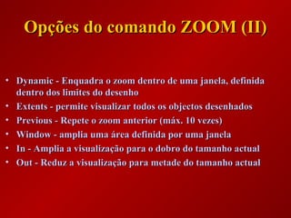 Opções do comando ZOOM (II)Opções do comando ZOOM (II)
• Dynamic - Enquadra o zoom dentro de uma janela, definidaDynamic - Enquadra o zoom dentro de uma janela, definida
dentro dos limites do desenhodentro dos limites do desenho
• Extents - permite visualizar todos os objectos desenhadosExtents - permite visualizar todos os objectos desenhados
• Previous - Repete o zoom anterior (máx. 10 vezes)Previous - Repete o zoom anterior (máx. 10 vezes)
• Window - amplia uma área definida por uma janelaWindow - amplia uma área definida por uma janela
• In - Amplia a visualização para o dobro do tamanho actualIn - Amplia a visualização para o dobro do tamanho actual
• Out - Reduz a visualização para metade do tamanho actualOut - Reduz a visualização para metade do tamanho actual
 