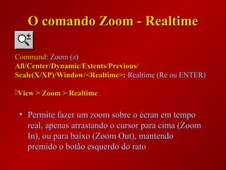 O comando Zoom - RealtimeO comando Zoom - Realtime
• Permite fazer um zoom sobre o écran em tempoPermite fazer um zoom sobre o écran em tempo
real, apenas arrastando o cursor para cima (Zoomreal, apenas arrastando o cursor para cima (Zoom
In), ou para baixo (Zoom Out), mantendoIn), ou para baixo (Zoom Out), mantendo
premido o botão esquerdo do ratopremido o botão esquerdo do rato
Command:Command: Zoom (z)Zoom (z)
All/Center/Dynamic/Extents/Previous/All/Center/Dynamic/Extents/Previous/
Scale(X/XP)/Window/<Realtime>:Scale(X/XP)/Window/<Realtime>: Realtime (Re ou ENTER)Realtime (Re ou ENTER)
View > Zoom > RealtimeView > Zoom > Realtime
 