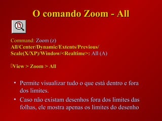 O comando Zoom - AllO comando Zoom - All
• Permite visualizar tudo o que está dentro e foraPermite visualizar tudo o que está dentro e fora
dos limites.dos limites.
• Caso não existam desenhos fora dos limites dasCaso não existam desenhos fora dos limites das
folhas, ele mostra apenas os limites do desenhofolhas, ele mostra apenas os limites do desenho
Command:Command: Zoom (z)Zoom (z)
All/Center/Dynamic/Extents/Previous/All/Center/Dynamic/Extents/Previous/
Scale(X/XP)/Window/<Realtime>:Scale(X/XP)/Window/<Realtime>: All (A)All (A)
View > Zoom > AllView > Zoom > All
 