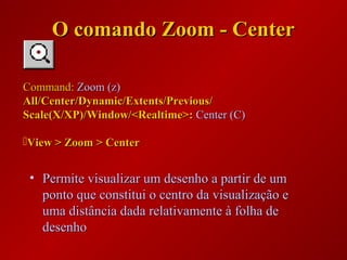 • Permite visualizar um desenho a partir de umPermite visualizar um desenho a partir de um
ponto que constitui o centro da visualização eponto que constitui o centro da visualização e
uma distância dada relativamente à folha deuma distância dada relativamente à folha de
desenhodesenho
Command:Command: Zoom (z)Zoom (z)
All/Center/Dynamic/Extents/Previous/All/Center/Dynamic/Extents/Previous/
Scale(X/XP)/Window/<Realtime>:Scale(X/XP)/Window/<Realtime>: Center (C)Center (C)
View > Zoom > CenterView > Zoom > Center
O comando Zoom - CenterO comando Zoom - Center
 
