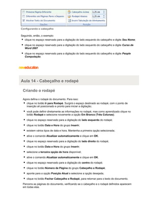 Configurando o cabeçalho
Seguindo, então, o exemplo:
clique no espaço reservado para a digitação do lado esquerdo do cabeçalho e digite Seu Nome;
clique no espaço reservado para a digitação do lado esquerdo do cabeçalho e digite Curso de
Word 2007
clique no espaço reservado para a digitação do lado esquerdo do cabeçalho e digite People
Computação.

Aula 14 - Cabeçalho e rodapé
Criando o rodapé
Agora defina o rodapé do documento. Para isso:
clique no botão Ir para Rodapé. Surgirá o espaço destinado ao rodapé, com o ponto de
inserção ali posicionado e pronto para iniciar a digitação;
você pode definir diretamente as informações no rodapé, mas como aprendizado clique no
botão Rodapé e selecione novamente a opção Em Branco (Três Colunas);
clique no espaço reservado para a digitação do lado esquerdo do rodapé;
clique no botão Data e Hora do grupo Inserir;
existem vários tipos de data e hora. Mantenha a primeira opção selecionada;
ative o comando Atualizar automaticamente e clique em OK.
clique no espaço reservado para a digitação do lado direito do rodapé;
clique no botão Data e Hora do grupo Inserir;
selecione a terceira opção de hora disponível;
ative o comando Atualizar automaticamente e clique em OK.
clique no espaço reservado para a digitação do centro do rodapé;
clique no botão Número de Página do grupo Cabeçalho e Rodapé;
aponte para a opção Posição Atual e selecione a opção desejada;
clique no botão Fechar Cabeçalho e Rodapé, para retornar para o texto do documento.
Percorra as páginas do documento, verificando se o cabeçalho e o rodapé definidos aparecem
em todas elas.

 