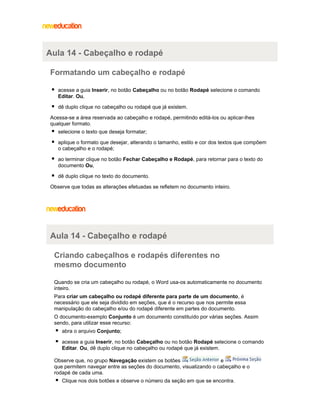 Aula 14 - Cabeçalho e rodapé
Formatando um cabeçalho e rodapé
acesse a guia Inserir, no botão Cabeçalho ou no botão Rodapé selecione o comando
Editar. Ou,
dê duplo clique no cabeçalho ou rodapé que já existem.
Acessa-se a área reservada ao cabeçalho e rodapé, permitindo editá-los ou aplicar-lhes
qualquer formato.
selecione o texto que deseja formatar;
aplique o formato que desejar, alterando o tamanho, estilo e cor dos textos que compõem
o cabeçalho e o rodapé;
ao terminar clique no botão Fechar Cabeçalho e Rodapé, para retornar para o texto do
documento Ou,
dê duplo clique no texto do documento.
Observe que todas as alterações efetuadas se refletem no documento inteiro.

Aula 14 - Cabeçalho e rodapé
Criando cabeçalhos e rodapés diferentes no
mesmo documento
Quando se cria um cabeçalho ou rodapé, o Word usa-os automaticamente no documento
inteiro.
Para criar um cabeçalho ou rodapé diferente para parte de um documento , é
necessário que ele seja dividido em seções, que é o recurso que nos permite essa
manipulação do cabeçalho e/ou do rodapé diferente em partes do documento.
O documento-exemplo Conjunto é um documento constituído por várias seções. Assim
sendo, para utilizar esse recurso:
abra o arquivo Conjunto;
acesse a guia Inserir, no botão Cabeçalho ou no botão Rodapé selecione o comando
Editar. Ou, dê duplo clique no cabeçalho ou rodapé que já existem.
Observe que, no grupo Navegação existem os botões
e
que permitem navegar entre as seções do documento, visualizando o cabeçalho e o
rodapé de cada uma.
Clique nos dois botões e observe o número da seção em que se encontra.

 