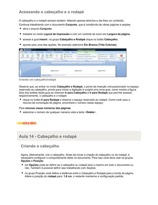 Acessando o cabeçalho e o rodapé
O cabeçalho e o rodapé sempre existem, faltando apenas ativá-los e dar-lhes um conteúdo.
Continue trabalhando com o documento Conjunto, que é constituído de várias páginas e seções:
abra o arquivo Conjunto;
trabalhe no modo Layout de Impressão e com um controle de zoom em Largura da página;
acesse a guia Inserir, no grupo Cabeçalho e Rodapé clique no botão Cabeçalho;
aponte para uma das opções. No exemplo selecione Em Branco (Três Colunas).

Criando um cabeçalho/rodapé
Observe que, ao entrar no modo Cabeçalho e Rodapé, o ponto de inserção virá posicionado no espaço
reservado ao cabeçalho, pronto para iniciar a digitação e surgirá uma nova guia, como mostra a figura.
Dois dos botões desta guia se chamam Ir para Cabeçalho e Ir para Rodapé que permite acessar,
respectivamente, o cabeçalho e o rodapé:
clique no botão Ir para Rodapé e observe o espaço reservado ao rodapé. Como você usou o
recurso de numeração de página, encontrará o número nesse espaço.
Para remover esses números das páginas:
selecione o número de qualquer maneira vista e tecle <Delete>.

Aula 14 - Cabeçalho e rodapé
Criando o cabeçalho
Agora, efetivamente, crie o cabeçalho. Antes de iniciar a criação do cabeçalho ou do rodapé, é
necessário configurar o comportamento deles no documento. Para isso você deve usar os grupos
Opções e Posição.
em Opções pode-se definir se o cabeçalho ou rodapé será o mesmo em todo o documento ou
não. Também é possivel definir isso trabalhando com Seções;
no grupo Posição você define a distância entre o Cabeçalho e Rodapé para a borda da página.
Altere a posição do rodapé para: 1,6 cm, o restante mantenha a configuração padrão.

 