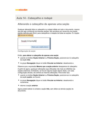 Aula 14 - Cabeçalho e rodapé
Alterando o cabeçalho de apenas uma seção
Qualquer alteração feita no cabeçalho ou rodapé reflete em todo o documento, mesmo
que ele seja constituído de diversas seções. Isto acontece por causa de uma opção
padrão definida pelo Word, para cabeçalhos e rodapés de todas as seções. É a opção
.

Configuração da seção
Então, para alterar o cabeçalho de apenas uma seção:
usando os botões Seção Anterior ou Próxima Seção, posicione-se no cabeçalho
da seção três;
no grupo Navegação clique no botão Vincular ao Anterior, desativando-o.
Observe que a expressão Mesmo que a seção anterior desaparece do cabeçalho:
A partir de agora, quaisquer alterações aqui efetuadas não mais se refletirão nas
seções anteriores. Entretanto, se houver alguma seção depois desta, com esta
configuração ativada, ela sofrerá as mesmas alterações. Para evitar isso:
usando os botões Seção Anterior ou Próxima Seção, posicione-se no cabeçalho
da seção quatro, se houver;
no grupo Navegação clique no botão Vincular ao Anterior, desativando-o
novamente;
retorne à seção anterior.
Agora poderá alterar à vontade a seção três, sem afetar as demais seções do
documento.

 