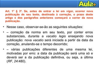 10
Art. 1° § 3º. Se, antes de entrar a lei em vigor, ocorrer nova
publicação de seu texto, destinada à correção, o prazo deste
artigo e dos parágrafos anteriores começará a correr da nova
publicação.
• Nesse caso, observar-se-ão as seguintes situações:
• – correção da norma em seu texto, por conter erros
substanciais, durante a vacatio legis ensejando nova
publicação: nova vacatio será iniciada a partir da data da
correção, anulando-se o tempo decorrido;
• – várias publicações diferentes de uma mesma lei,
motivadas por erro: a data da publicação será uma só e
deverá ser a da publicação definitiva, ou seja, a última
(RF, 24:480).
 