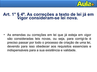 11
Art. 1° § 4º. As correções a texto de lei já em
vigor consideram-se lei nova.
• As emendas ou correções em lei que já esteja em vigor
são consideradas leis novas, ou seja, para corrigi-la é
preciso passar por todo o processo de criação de uma lei,
devendo para isso obedecer aos requisitos essenciais e
indispensáveis para a sua existência e validade.
 