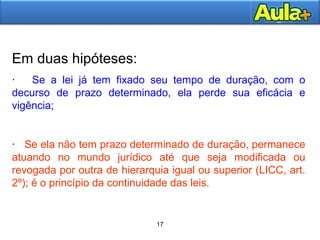 17AULA 117AULA 1
17
Em duas hipóteses:
· Se a lei já tem fixado seu tempo de duração, com o
decurso de prazo determinado, ela perde sua eficácia e
vigência;
· Se ela não tem prazo determinado de duração, permanece
atuando no mundo jurídico até que seja modificada ou
revogada por outra de hierarquia igual ou superior (LICC, art.
2º); é o princípio da continuidade das leis.
 