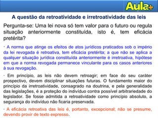 18AULA 118AULA 1
Pergunta-se: Uma lei nova só tem valor para o futuro ou regula
situação anteriormente constituída, isto é, tem eficácia
pretérita?
· A norma que atinge os efeitos de atos jurídicos praticados sob o império
da lei revogada é retroativa, tem eficácia pretérita; a que não se aplica a
qualquer situação jurídica constituída anteriormente é irretroativa, hipótese
em que a norma revogada permanece vinculante para os casos anteriores
à sua revogação.
· Em princípio, as leis não devem retroagir; em face do seu caráter
prospectivo, devem disciplinar situações futuras. O fundamento maior do
princípio da irretroatividade, consagrado na doutrina, e pela generalidade
das legislações, é a proteção do indivíduo contra possível arbitrariedade do
legislador. Se fosse admitida a retroatividade como princípio absoluto, a
segurança do indivíduo não ficaria preservada.
· A eficácia retroativa das leis é, portanto, excepcional; não se presume,
devendo provir de texto expresso.
A questão da retroatividade e irretroatividade das leis
 