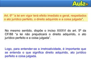 Art. 6º “a lei em vigor terá efeito imediato e geral, respeitados
o ato jurídico perfeito, o direito adquirido e a coisa julgada”.
Art. 6º “a lei em vigor terá efeito imediato e geral, respeitados
o ato jurídico perfeito, o direito adquirido e a coisa julgada”.
No mesmo sentido, dispõe o inciso XXXVI do art. 5º da
CF/88 “a lei não prejudicará o direito adquirido, o ato
jurídico perfeito e a coisa julgada”.
Logo, para entender-se a irretroatividade, é importante que
se entenda o que significa direito adquirido, ato jurídico
perfeito e coisa julgada.
 