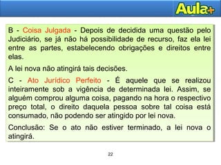 22
22
B - Coisa Julgada - Depois de decidida uma questão pelo
Judiciário, se já não há possibilidade de recurso, faz ela lei
entre as partes, estabelecendo obrigações e direitos entre
elas.
A lei nova não atingirá tais decisões.
C - Ato Jurídico Perfeito - É aquele que se realizou
inteiramente sob a vigência de determinada lei. Assim, se
alguém comprou alguma coisa, pagando na hora o respectivo
preço total, o direito daquela pessoa sobre tal coisa está
consumado, não podendo ser atingido por lei nova.
Conclusão: Se o ato não estiver terminado, a lei nova o
atingirá.
B - Coisa Julgada - Depois de decidida uma questão pelo
Judiciário, se já não há possibilidade de recurso, faz ela lei
entre as partes, estabelecendo obrigações e direitos entre
elas.
A lei nova não atingirá tais decisões.
C - Ato Jurídico Perfeito - É aquele que se realizou
inteiramente sob a vigência de determinada lei. Assim, se
alguém comprou alguma coisa, pagando na hora o respectivo
preço total, o direito daquela pessoa sobre tal coisa está
consumado, não podendo ser atingido por lei nova.
Conclusão: Se o ato não estiver terminado, a lei nova o
atingirá.
 