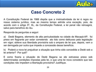 2727
26
A Constituição Federal de 1988 dispõe que a irretroatividade da lei é regra no
nosso sistema jurídico, mas ao mesmo tempo admite uma exceção, pois, de
acordo com o artigo 5º, XL, da Constituição Federal, a lei penal não retroagirá,
salvo para benefício do réu.
Responda às perguntas a seguir:
a) Dedé Bagana, elemento de alta periculosidade na cidade de Macapá-AP, foi
preso em flagrante por estar cometendo ato tido como delituoso pela legislação
em vigor; obteve sua liberdade provisória sob o amparo de lei que, depois, vem a
ser derrogada por outra que impede a concessão desse benefício.
b) Poderá a nova lei prejudicar a situação que tinha sido concedida a Dedé sob a
lei anterior? Por quê?
E como ficaria a situação de Dedé Bagana se ele estivesse preso sob
determinadas condições impostas pela lei, e que uma lei nova considere que tais
condições não impedem a libertação provisória? Justifique.
Caso Concreto 2
 