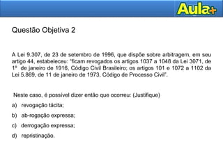 29
Questão Objetiva 2
A Lei 9.307, de 23 de setembro de 1996, que dispõe sobre arbitragem, em seu
artigo 44, estabeleceu: “ficam revogados os artigos 1037 a 1048 da Lei 3071, de
1º de janeiro de 1916, Código Civil Brasileiro; os artigos 101 e 1072 a 1102 da
Lei 5.869, de 11 de janeiro de 1973, Código de Processo Civil”.
Neste caso, é possível dizer então que ocorreu: (Justifique)
a) revogação tácita;
b) ab-rogação expressa;
c) derrogação expressa;
d) repristinação.
 