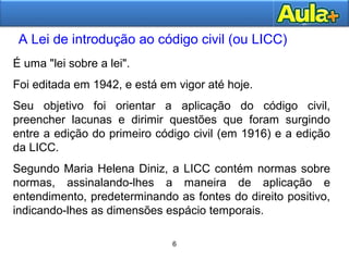 66
A Lei de introdução ao código civil (ou LICC)
AULA 1
6
É uma "lei sobre a lei".
Foi editada em 1942, e está em vigor até hoje.
Seu objetivo foi orientar a aplicação do código civil,
preencher lacunas e dirimir questões que foram surgindo
entre a edição do primeiro código civil (em 1916) e a edição
da LICC.
Segundo Maria Helena Diniz, a LICC contém normas sobre
normas, assinalando-lhes a maneira de aplicação e
entendimento, predeterminando as fontes do direito positivo,
indicando-lhes as dimensões espácio temporais.
 