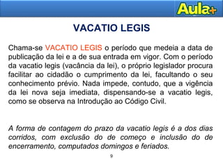 99
9
VACATIO LEGIS
Chama-se VACATIO LEGIS o período que medeia a data de
publicação da lei e a de sua entrada em vigor. Com o período
da vacatio legis (vacância da lei), o próprio legislador procura
facilitar ao cidadão o cumprimento da lei, facultando o seu
conhecimento prévio. Nada impede, contudo, que a vigência
da lei nova seja imediata, dispensando-se a vacatio legis,
como se observa na Introdução ao Código Civil.
A forma de contagem do prazo da vacatio legis é a dos dias
corridos, com exclusão do de começo e inclusão do de
encerramento, computados domingos e feriados.
 