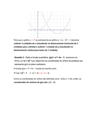 Para que o gráfico y = x2 se sobreponha ao gráfico y = (x – 3)2 – 1 devemos 
subtrair 3 unidades de x (resultando no deslocamento horizontal de 3 
unidades para a direita) e subtrair 1 unidade de y (resultando no 
deslocamento vertical para baixo de 1 unidade). 
A função g(x) = x2 + 4x – 3 pode ser escrita como: 
Y = (x + 2)2 – 7  (x2 + 4x + 4 – 4 – 3) 
Como as coordenadas do vértice são definidas como –b/2a e - /4a, então, as 
coordenadas do vértices de g(x) são: (-2 ; -7). 
