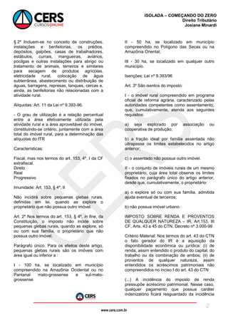 www.cers.com.br
ISOLADA – COMEÇANDO DO ZERO
Direito Tributário
Josiane Minardi
2
§ 2º Incluem-se no conceito de construções,
instalações e benfeitorias, os prédios,
depósitos, galpões, casas de trabalhadores,
estábulos, currais, mangueiras, aviários,
pocilgas e outras instalações para abrigo ou
tratamento de animais, terreiros e similares
para secagem de produtos agrícolas,
eletricidade rural, colocação de água
subterrânea, abastecimento ou distribuição de
águas, barragens, represas, tanques, cercas e,
ainda, as benfeitorias não relacionadas com a
atividade rural.
Alíquotas: Art. 11 da Lei nº 9.393-96.
- O grau de utilização é a relação percentual
entre a área efetivamente utilizada pela
atividade rural e a área aproveitável do imóvel,
constituindo-se critério, juntamente com a área
total do imóvel rural, para a determinação das
alíquotas do ITR
Características:
Fiscal, mas nos termos do art. 153, 4º, I da CF
extrafiscal.
Direto
Real
Progressivo
Imunidade: Art. 153, § 4º, II
Não incidirá sobre pequenas glebas rurais,
definidas em lei, quando as explore o
proprietário que não possua outro imóvel.
Art. 2º Nos termos do art. 153, § 4º, in fine, da
Constituição, o imposto não incide sobre
pequenas glebas rurais, quando as explore, só
ou com sua família, o proprietário que não
possua outro imóvel.
Parágrafo único. Para os efeitos deste artigo,
pequenas glebas rurais são os imóveis com
área igual ou inferior a :
I - 100 ha, se localizado em município
compreendido na Amazônia Ocidental ou no
Pantanal mato-grossense e sul-mato-
grossense
II - 50 ha, se localizado em município
compreendido no Polígono das Secas ou na
Amazônia Oriental;
III - 30 ha, se localizado em qualquer outro
município.
Isenções: Lei nº 9.393/96
Art. 3º São isentos do imposto:
I - o imóvel rural compreendido em programa
oficial de reforma agrária, caracterizado pelas
autoridades competentes como assentamento,
que, cumulativamente, atenda aos seguintes
requisitos:
a) seja explorado por associação ou
cooperativa de produção;
b) a fração ideal por família assentada não
ultrapasse os limites estabelecidos no artigo
anterior;
c) o assentado não possua outro imóvel.
II - o conjunto de imóveis rurais de um mesmo
proprietário, cuja área total observe os limites
fixados no parágrafo único do artigo anterior,
desde que, cumulativamente, o proprietário:
a) o explore só ou com sua família, admitida
ajuda eventual de terceiros;
b) não possua imóvel urbano.
IMPOSTO SOBRE RENDA E PROVENTOS
DE QUALQUER NATUREZA – IR, Art.153, III
CF, Arts. 43 a 45 do CTN, Decreto nº 3.000-99
Critério Material: Nos termos do art. 43 do CTN
o fato gerador do IR é a aquisição da
disponibilidade econômica ou jurídica: (i) de
renda, assim entendido o produto do capital, do
trabalho ou da combinação de ambos; (ii) de
proventos de qualquer natureza, assim
entendidos os acréscimos patrimoniais não
compreendidos no inciso I do art. 43 do CTN
(...) A incidência do imposto de renda
pressupõe acréscimo patrimonial. Nesse caso,
qualquer pagamento que possua caráter
indenizatório ficará resguardado da incidência
 