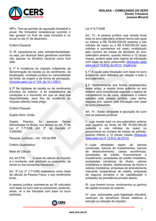 www.cers.com.br
ISOLADA – COMEÇANDO DO ZERO
Direito Tributário
Josiane Minardi
4
IRPJ: Tem-se período de apuração trimestral e
anual. No trimestral considera-se ocorrido o
fato gerador no final de cada trimestre e no
anual no dia 31 de dezembro.
Critério Espacial:
O IR caracteriza-se pela extraterritorialidade,
ou seja, por alcançar fatos geradores ocorridos
não apenas no território nacional como fora
dele.
§ 1o
A incidência do imposto independe da
denominação da receita ou do rendimento, da
localização, condição jurídica ou nacionalidade
da fonte, da origem e da forma de percepção.
(Incluído pela Lcp nº 104, de 10.1.2001)
§ 2o
Na hipótese de receita ou de rendimento
oriundos do exterior, a lei estabelecerá as
condições e o momento em que se dará sua
disponibilidade, para fins de incidência do
imposto referido neste artigo.
Critério Pessoal:
Sujeito Ativo: União
Sujeito Passivo: As pessoas físicas
domiciliadas no Brasil, nos termos do art. 1º da
Lei nº 7.713/88 (Art. 2º, do Decreto nº
3.000/99)
Pessoas Jurídicas – Art. 146 do RIR
Critério Quantitativo:
Base de Cálculo:
Art. 44 CTN: A base de cálculo do imposto
é o montante, real, arbitrado ou presumido, da
renda ou dos proventos tributáveis.
Art. 3º Lei nº 7.713/88 estabelece como base
de cálculo da Pessoa Física, o seu rendimento
bruto.
A pessoa jurídica submete-se ao IR calculado
com base no lucro real ou presumido, podendo,
ainda, vir a ser tributada com base no lucro
arbitrado.
Lei nº 9.718/98
Art. 13. A pessoa jurídica cuja receita bruta
total no ano-calendário anterior tenha sido igual
ou inferior a R$ 78.000.000,00 (setenta e oito
milhões de reais) ou a R$ 6.500.000,00 (seis
milhões e quinhentos mil reais) multiplicado
pelo número de meses de atividade do ano-
calendário anterior, quando inferior a 12 (doze)
meses, poderá optar pelo regime de tributação
com base no lucro presumido. (Redação dada
pela Lei nº 12.814, de 2013) (Vigência)
§ 1° A opção pela tributação com base no lucro
presumido será definitiva em relação a todo o
ano-calendário
§ 2° Relativamente aos limites estabelecidos
neste artigo, a receita bruta auferida no ano
anterior será considerada segundo o regime de
competência ou de caixa, observado o critério
adotado pela pessoa jurídica, caso tenha,
naquele ano, optado pela tributação com base
no lucro presumido.
Art. 14 - Estão obrigadas à apuração do lucro
real as pessoas jurídicas:
I - cuja receita total no ano-calendário anterior
seja superior ao limite de R$ 78.000.000,00
(setenta e oito milhões de reais) ou
proporcional ao número de meses do período,
quando inferior a 12 (doze) meses; (Redação
dada pela Lei nº 12.814, de 2013)
II - cujas atividades sejam de bancos
comerciais, bancos de investimentos, bancos
de desenvolvimento, caixas econômicas,
sociedades de crédito, financiamento e
investimento, sociedades de crédito imobiliário,
sociedades corretoras de títulos, valores
mobiliários e câmbio, distribuidoras de títulos e
valores mobiliários, empresas de arrendamento
mercantil, cooperativas de crédito, empresas
de seguros privados e de capitalização e
entidades de previdência privada aberta;
III - que tiverem lucros, rendimentos ou ganhos
de capital oriundos do exterior;
IV - que, autorizadas pela legislação tributária,
usufruam de benefícios fiscais relativos à
isenção ou redução do imposto;
 