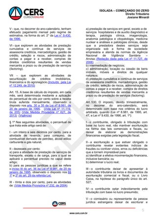 www.cers.com.br
ISOLADA – COMEÇANDO DO ZERO
Direito Tributário
Josiane Minardi
5
V - que, no decorrer do ano-calendário, tenham
efetuado pagamento mensal pelo regime de
estimativa, na forma do art. 2° da Lei n° 9.430,
de 1996;
VI - que explorem as atividades de prestação
cumulativa e contínua de serviços de
assessoria creditícia, mercadológica, gestão de
crédito, seleção e riscos, administração de
contas a pagar e a receber, compras de
direitos creditórios resultantes de vendas
mercantis a prazo ou de prestação de serviços
(factoring).
VII - que explorem as atividades de
securitização de créditos imobiliários,
financeiros e do agronegócio.(Incluído pela Lei
nº 12.249, de 2010)
Art. 15. A base de cálculo do imposto, em cada
mês, será determinada mediante a aplicação
do percentual de oito por cento sobre a receita
bruta auferida mensalmente, observado o
disposto nos arts. 30 a 35 da Lei nº 8.981, de
20 de janeiro de 1995. (Vide Lei nº 11.119,
de 205) (Vide Medida Provisória nº 627, de
2013) (Vigência)
§ 1º Nas seguintes atividades, o percentual de
que trata este artigo será de:
I - um inteiro e seis décimos por cento, para a
atividade de revenda, para consumo, de
combustível derivado de petróleo, álcool etílico
carburante e gás natural;
II - dezesseis por cento:
a) para a atividade de prestação de serviços de
transporte, exceto o de carga, para o qual se
aplicará o percentual previsto no caput deste
artigo;
b) para as pessoas jurídicas a que se refere
o inciso III do art. 36 da Lei nº 8.981, de 20 de
janeiro de 1995, observado o disposto nos §§
1º e 2º do art. 29 da referida Lei;
III - trinta e dois por cento, para as atividades
de: (Vide Medida Provisória nº 232, de 2004)
a) prestação de serviços em geral, exceto a de
serviços hospitalares e de auxílio diagnóstico e
terapia, patologia clínica, imagenologia,
anatomia patológica e citopatologia, medicina
nuclear e análises e patologias clínicas, desde
que a prestadora destes serviços seja
organizada sob a forma de sociedade
empresária e atenda às normas da Agência
Nacional de Vigilância Sanitária –
Anvisa; (Redação dada pela Lei nº 11.727, de
2008)
b) intermediação de negócios;
c) administração, locação ou cessão de bens
imóveis, móveis e direitos de qualquer
natureza;
d) prestação cumulativa e contínua de serviços
de assessoria creditícia, mercadológica, gestão
de crédito, seleção de riscos, administração de
contas a pagar e a receber, compra de direitos
creditórios resultantes de vendas mercantis a
prazo ou de prestação de serviços (factoring).
Art. 530. O imposto, devido trimestralmente,
no decorrer do ano-calendário, será
determinado com base nos critérios do lucro
arbitrado, quando (Lei nº 8.981, de 1995, art.
47, e Lei nº 9.430, de 1996, art. 1º):
I - o contribuinte, obrigado à tributação com
base no lucro real, não mantiver escrituração
na forma das leis comerciais e fiscais, ou
deixar de elaborar as demonstrações
financeiras exigidas pela legislação fiscal;
II - a escrituração a que estiver obrigado o
contribuinte revelar evidentes indícios de
fraudes ou contiver vícios, erros ou deficiências
que a tornem imprestável para:
a) identificar a efetiva movimentação financeira,
inclusive bancária; ou
b) determinar o lucro real;
III - o contribuinte deixar de apresentar à
autoridade tributária os livros e documentos da
escrituração comercial e fiscal, ou o Livro
Caixa, na hipótese do parágrafo único do art.
527;
IV - o contribuinte optar indevidamente pela
tributação com base no lucro presumido;
V - o comissário ou representante da pessoa
jurídica estrangeira deixar de escriturar e
 