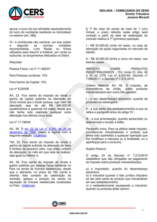 www.cers.com.br
ISOLADA – COMEÇANDO DO ZERO
Direito Tributário
Josiane Minardi
6
apurar o lucro da sua atividade separadamente
do lucro do comitente residente ou domiciliado
no exterior (art. 398);
VI - o contribuinte não mantiver, em boa ordem
e segundo as normas contábeis
recomendadas, Livro Razão ou fichas
utilizados para resumir e totalizar, por conta ou
subconta, os lançamentos efetuados no Diário
Alíquotas:
Pessoa Física: Lei nº 11.482/07
Para Pessoas Jurídicas: 15%
Para Ganho de Capital: 15%
Lei nº 9.250/95
Art. 23. Fica isento do imposto de renda o
ganho de capital auferido na alienação do
único imóvel que o titular possua, cujo valor de
alienação seja de até R$ 440.000,00
(quatrocentos e quarenta mil reais), desde que
não tenha sido realizada qualquer outra
alienação nos últimos cinco anos.
Lei nº 11.196/05
Art. 38. O art. 22 da Lei no
9.250, de 26 de
dezembro de 1995, passa a vigorar com a
seguinte redação: (Vigência)
"Art. 22. Fica isento do imposto de renda o
ganho de capital auferido na alienação de bens
e direitos de pequeno valor, cujo preço unitário
de alienação, no mês em que esta se realizar,
seja igual ou inferior a:
Art. 39. Fica isento do imposto de renda o
ganho auferido por pessoa física residente no
País na venda de imóveis residenciais, desde
que o alienante, no prazo de 180 (cento e
oitenta) dias contado da celebração do
contrato, aplique o produto da venda na
aquisição de imóveis residenciais localizados
no País. (Vigência)
§ 1o
No caso de venda de mais de 1 (um)
imóvel, o prazo referido neste artigo será
contado a partir da data de celebração do
contrato relativo à 1a
(primeira) operação.
I - R$ 20.000,00 (vinte mil reais), no caso de
alienação de ações negociadas no mercado de
balcão;
II - R$ 35.000,00 (trinta e cinco mil reais), nos
demais casos.
IMPOSTO SOBRE PRODUTOS
INDUSTRIALIZADOS - 153, inciso IV, Arts. 46
a 51 do CTN, Lei nº 4.502-64, Decreto nº
7.660/2011, e Decreto nº 7.212-2010,
Critério Material: Art. 46. O imposto, de
competência da União, sobre produtos
industrializados tem como fato gerador:
I - o seu desembaraço aduaneiro, quando de
procedência estrangeira;
II - a sua saída dos estabelecimentos a que se
refere o parágrafo único do artigo 51;
III - a sua arrematação, quando apreendido ou
abandonado e levado a leilão.
Parágrafo único. Para os efeitos deste imposto,
considera-se industrializado o produto que
tenha sido submetido a qualquer operação que
lhe modifique a natureza ou a finalidade, ou o
aperfeiçoe para o consumo.
Sujeito Passivo:
O artigo 24 do Decreto nº 7.212/2010
estabelece que são obrigados ao pagamento
do imposto sobre produtos industrializados:
a) o importador, quando do desembaraço
aduaneiro;
b) o industrial quando o fato jurídico tributário
se der pela saída do produto que industrializar
em seu estabelecimento;
c) o estabelecimento equiparado a industrial,
quando os produtos deles saírem.
 