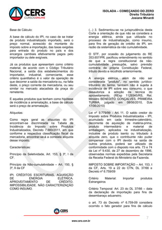 www.cers.com.br
ISOLADA – COMEÇANDO DO ZERO
Direito Tributário
Josiane Minardi
7
Base de Cálculo:
A base de cálculo do IPI, no caso de se tratar
de produto industrializado importado, será o
preço normal, acrescido do montante do
imposto sobre a importação, das taxas exigidas
para entrada do produto no país e dos
encargos cambiais efetivamente pagos pelo
importador ou dele exigíveis.
Já os produtos que apresentam como critério
material, de acordo com o Código Tributário
Nacional, a saída dos estabelecimentos do
importador, industrial, comerciante, esse
critério quantitativo é o valor da operação de
que decorrer a saída da mercadoria ou, na falta
deste, o preço corrente da mercadoria, ou seu
similar no mercado atacadista da praça do
remetente.
E aqueles produtos que tenham como hipótese
de incidência a arrematação, a base de cálculo
será o preço de arrematação.
Alíquotas:
Como regra geral as alíquotas do IPI
encontram-se discriminada na Tabela de
Incidência do Imposto sobre Produtos
Industrializados, Decreto 7.660/2011, em que
conforme a respectiva classificação fiscal da
mercadoria, encontrar-se-á a correlata alíquota
desse imposto.
Características:
Princípio da Seletividade, Art. 153, § 3º, I da
CF.
Princípio da Não-cumulatividade – Art. 150, §
3º, II da CF
IPI. CRÉDITOS ESCRITURAIS. AQUISIÇÃO
DE ENERGIA ELÉTRICA.
APROVEITAMENTO DE CRÉDITO.
IMPOSSIBILIDADE. NÃO CARACTERIZAÇÃO
COMO INSUMO.
(...) 3. Sedimentou-se na jurisprudência desta
Corte a orientação de que não se considera a
energia elétrica, ainda que utilizada no
processo de industrialização, como insumo,
para fins de geração de crédito de IPI, em
razão da sistemática da não cumulatividade.
O STF, por ocasião do julgamento do RE
353.657/PR, pacificou entendimento no sentido
de que a regra constitucional da não-
cumulatividade pressupõe, salvo previsão
contrária da própria Constituição Federal,
tributo devido e recolhido anteriormente.
A energia elétrica, além de não ser
considerada "produto", no sentido jurídico-
tributário do termo, também não é sujeita à
incidência de IPI sobre seu consumo, o que
desautoriza a adoção da técnica do
aproveitamento. (REsp 1129345/RS, Rel.
Ministro BENEDITO GONÇALVES, PRIMEIRA
TURMA, julgado em 08/06/2010, DJe
17/06/2010)
Lei nº 9.779/99 - Art. 11. O saldo credor do
Imposto sobre Produtos Industrializados - IPI,
acumulado em cada trimestre-calendário,
decorrente de aquisição de matéria-prima,
produto intermediário e material de
embalagem, aplicados na industrialização,
inclusive de produto isento ou tributado à
alíquota zero, que o contribuinte não puder
compensar com o IPI devido na saída de
outros produtos, poderá ser utilizado de
conformidade com o disposto nos arts. 73 e 74
da Lei no
9.430, de 27 de dezembro de 1996,
observadas normas expedidas pela Secretaria
da Receita Federal do Ministério da Fazenda.
IMPOSTO SOBRE IMPORTAÇÃO – Art. 153, I
da CF, Arts. 19 a 22 do CTN, DL 37/66 e
Decreto nº 6.759/09
Critério Material: Importar produtos
Estrangeiros
Critério Temporal: Art. 23 do DL 37/66 – data
da declaração de importação para fins de
desembaraço aduaneiro.
o art. 73 do Decreto nº 6.759-09 considera
ocorrido o fato gerador para fins de cálculo
 