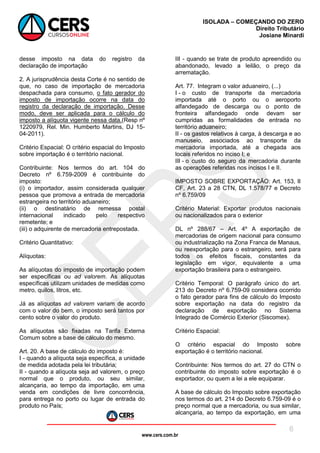 www.cers.com.br
ISOLADA – COMEÇANDO DO ZERO
Direito Tributário
Josiane Minardi
8
desse imposto na data do registro da
declaração de importação
2. A jurisprudência desta Corte é no sentido de
que, no caso de importação de mercadoria
despachada para consumo, o fato gerador do
imposto de importação ocorre na data do
registro da declaração de importação. Desse
modo, deve ser aplicada para o cálculo do
imposto a alíquota vigente nessa data.(Resp nº
1220979, Rel. Min. Humberto Martins, DJ 15-
04-2011).
Critério Espacial: O critério espacial do Imposto
sobre importação é o território nacional.
Contribuinte: Nos termos do art. 104 do
Decreto nº 6.759-2009 é contribuinte do
imposto:
(i) o importador, assim considerada qualquer
pessoa que promova a entrada de mercadoria
estrangeira no território aduaneiro;
(ii) o destinatário de remessa postal
internacional indicado pelo respectivo
remetente; e
(iii) o adquirente de mercadoria entrepostada.
Critério Quantitativo:
Alíquotas:
As alíquotas do imposto de importação podem
ser específicas ou ad valorem. As alíquotas
específicas utilizam unidades de medidas como
metro, quilos, litros, etc.
Já as alíquotas ad valorem variam de acordo
com o valor do bem, o imposto será tantos por
cento sobre o valor do produto.
As alíquotas são fixadas na Tarifa Externa
Comum sobre a base de cálculo do mesmo.
Art. 20. A base de cálculo do imposto é:
I - quando a alíquota seja específica, a unidade
de medida adotada pela lei tributária;
II - quando a alíquota seja ad valorem, o preço
normal que o produto, ou seu similar,
alcançaria, ao tempo da importação, em uma
venda em condições de livre concorrência,
para entrega no porto ou lugar de entrada do
produto no País;
III - quando se trate de produto apreendido ou
abandonado, levado a leilão, o preço da
arrematação.
Art. 77. Integram o valor aduaneiro, (...)
I - o custo de transporte da mercadoria
importada até o porto ou o aeroporto
alfandegado de descarga ou o ponto de
fronteira alfandegado onde devam ser
cumpridas as formalidades de entrada no
território aduaneiro;
II - os gastos relativos à carga, à descarga e ao
manuseio, associados ao transporte da
mercadoria importada, até a chegada aos
locais referidos no inciso I; e
III - o custo do seguro da mercadoria durante
as operações referidas nos incisos I e II.
IMPOSTO SOBRE EXPORTAÇÃO: Art. 153, II
CF, Art. 23 a 28 CTN, DL 1.578/77 e Decreto
nº 6.759/09
Critério Material: Exportar produtos nacionais
ou nacionalizados para o exterior
DL nº 288/67 – Art. 4º A exportação de
mercadorias de origem nacional para consumo
ou industrialização na Zona Franca de Manaus,
ou reexportação para o estrangeiro, será para
todos os efeitos fiscais, constantes da
legislação em vigor, equivalente a uma
exportação brasileira para o estrangeiro.
Critério Temporal: O parágrafo único do art.
213 do Decreto nº 6.759-09 considera ocorrido
o fato gerador para fins de cálculo do Imposto
sobre exportação na data do registro da
declaração de exportação no Sistema
Integrado de Comércio Exterior (Siscomex).
Critério Espacial:
O critério espacial do Imposto sobre
exportação é o território nacional.
Contribuinte: Nos termos do art. 27 do CTN o
contribuinte do imposto sobre exportação é o
exportador, ou quem a lei a ele equiparar.
A base de cálculo do Imposto sobre exportação
nos termos do art. 214 do Decreto 6.759-09 é o
preço normal que a mercadoria, ou sua similar,
alcançaria, ao tempo da exportação, em uma
 