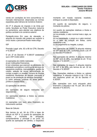 www.cers.com.br
ISOLADA – COMEÇANDO DO ZERO
Direito Tributário
Josiane Minardi
9
venda em condições de livre concorrência no
mercado internacional, observadas as normas
expedidas pela Câmara de Comércio Exterior.
Art. 3o
A alíquota do imposto é de trinta por
cento, facultado ao Poder Executivo reduzi-la
ou aumentá-la, para atender aos objetivos da
política cambial e do comércio exterior.
Parágrafo único. Em caso de elevação, a
alíquota do imposto não poderá ser superior a
cinco vezes o percentual fixado neste artigo.
IOF
Previsão Legal: arts. 63 a 66 do CTN, Decreto
nº 6.306-07
O art. 2º do Decreto nº 6.306-07 estabelece
que o IOF incide sobre:
(i) operações de crédito realizadas:
a) por instituições financeiras;
b) por empresas que exercem as atividades de
prestação cumulativa e contínua de serviços de
assessoria creditícia, mercadológica, gestão de
crédito, seleção de riscos, administração de
contas a pagar e a receber, compra de direitos
creditórios resultantes de vendas mercantis a
prazo ou de prestação de serviços (factoring);
c) entre pessoas jurídicas ou entre pessoa
jurídica e pessoa física;
(ii) operações de câmbio;
(iii) operações de seguro realizadas por
seguradoras;
(iv) operações relativas a títulos ou valores
mobiliários;
(v) operações com ouro, ativo financeiro, ou
instrumento cambial.
Base de Cálculo:
Nos termos do art. 64 do CTN a base de
cálculo do IOF é: (i) quanto às operações de
crédito, o montante da obrigação,
compreendendo o principal e os juros; (ii)
quanto às operações de câmbio, o respectivo
montante em moeda nacional, recebido,
entregue ou posto à disposição;
(iii) quanto às operações de seguro, o
montante do prêmio;
(iv) quanto às operações relativas a títulos e
valores mobiliários:
(a) na emissão, o valor nominal mais o ágio, se
houver;
(b) na transmissão, o preço ou o valor nominal,
ou o valor da cotação em Bolsa, como
determinar a lei;
(c) no pagamento ou resgate, o preço.
Nas operações de crédito: A alíquota máxima
de IOF será de 1,5%, conforme prevê o art. 6º
do Decreto nº 6.306-07.
Nas operações de câmbio: A alíquota máxima
de IOF será de 25%, nos termos do art. 15 do
Decreto nº 6.303-07.
Nas operações de seguro: A alíquota máxima
do IOF é de 25%, nos termos do art. 22 do
Decreto nº 6.303-07.
Nas Operações relativas a títulos ou valores
mobiliários: A alíquota máxima é de 1,5% ao
dia, conforme prevê art. 29 do Decreto nº
6.303-07.
Nas operações com ouro enquanto ativo
financeiro a alíquota é de 1% (art. 38 e 39 do
Decreto nº 6.303-07).
 