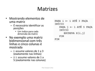 Matrizes
• Mostrando elementos de
uma matriz
– É necessário identificar as
posições
• Um índice para cada
dimensão da matriz
• No exemplo uma matriz
bidimensional com três
linhas e cinco colunas é
mostrada
– i: assume valores de 1 a 3
(exatamente nas linhas)
– J: i: assume valores de 1 a
5 (exatamente nas colunas)
Prof. Gracon Lima
 